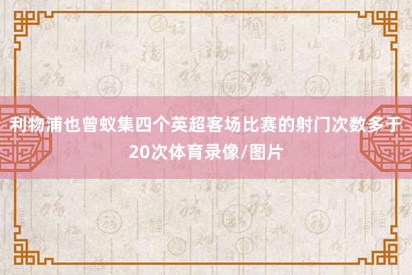 利物浦也曾蚁集四个英超客场比赛的射门次数多于20次体育录像/图片