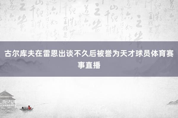 古尔库夫在雷恩出谈不久后被誉为天才球员体育赛事直播