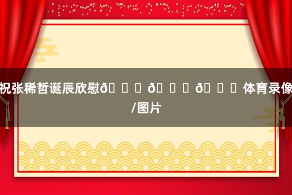 祝张稀哲诞辰欣慰🎂🎂🎂体育录像/图片
