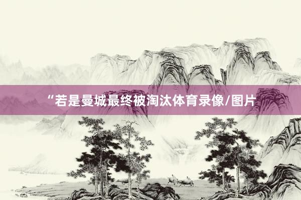 “若是曼城最终被淘汰体育录像/图片
