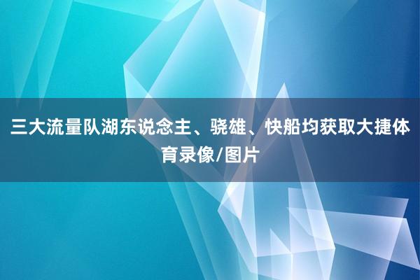 三大流量队湖东说念主、骁雄、快船均获取大捷体育录像/图片