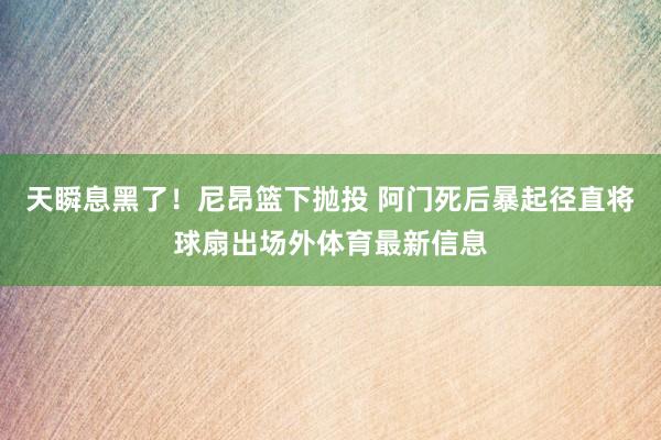 天瞬息黑了！尼昂篮下抛投 阿门死后暴起径直将球扇出场外体育最新信息