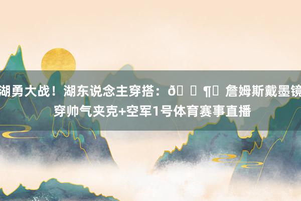 湖勇大战！湖东说念主穿搭：🕶︎詹姆斯戴墨镜 穿帅气夹克+空军1号体育赛事直播
