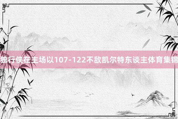 独行侠在主场以107-122不敌凯尔特东谈主体育集锦