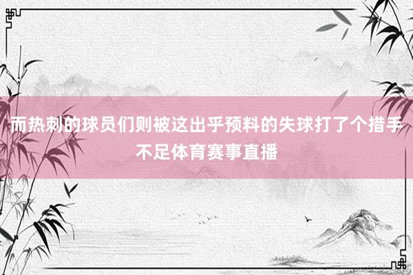 而热刺的球员们则被这出乎预料的失球打了个措手不足体育赛事直播