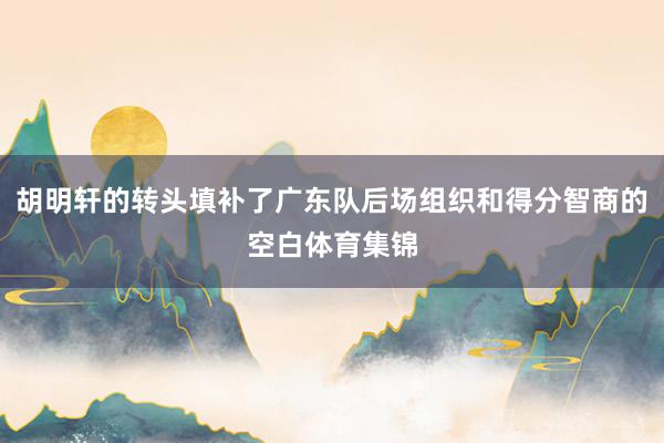 胡明轩的转头填补了广东队后场组织和得分智商的空白体育集锦