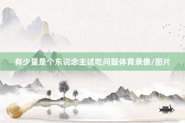 有少量是个东说念主试吃问题体育录像/图片