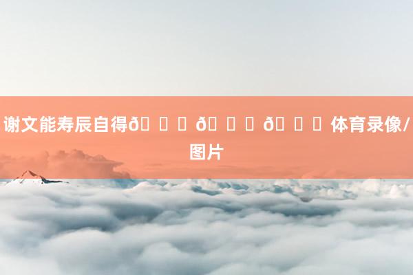 谢文能寿辰自得🎂🎂🎂体育录像/图片