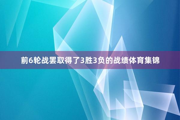 前6轮战罢取得了3胜3负的战绩体育集锦
