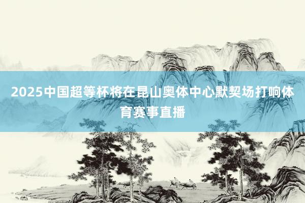2025中国超等杯将在昆山奥体中心默契场打响体育赛事直播