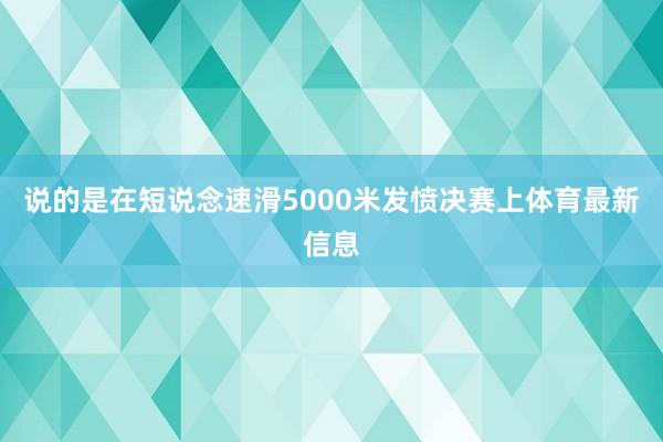 说的是在短说念速滑5000米发愤决赛上体育最新信息