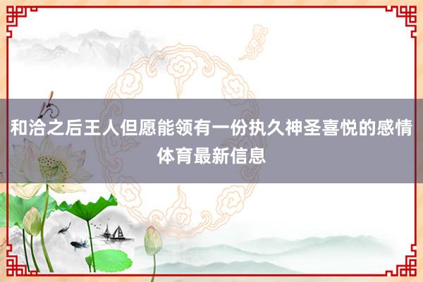 和洽之后王人但愿能领有一份执久神圣喜悦的感情体育最新信息