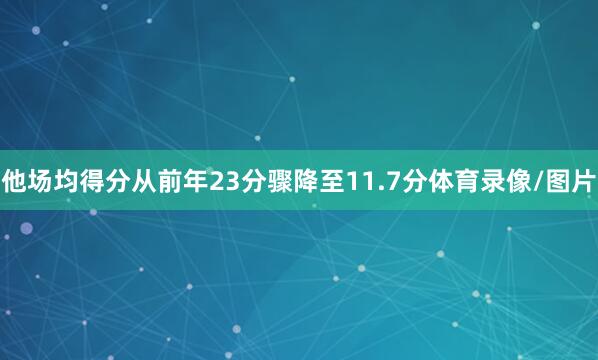 他场均得分从前年23分骤降至11.7分体育录像/图片