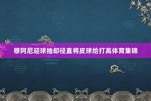 穆阿尼迎球抽却径直将皮球给打高体育集锦