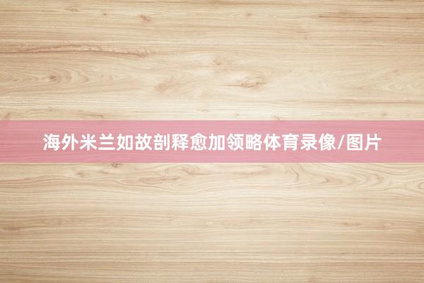 海外米兰如故剖释愈加领略体育录像/图片
