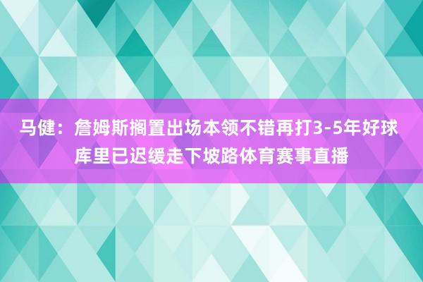 马健：詹姆斯搁置出场本领不错再打3-5年好球 库里已迟缓走下坡路体育赛事直播