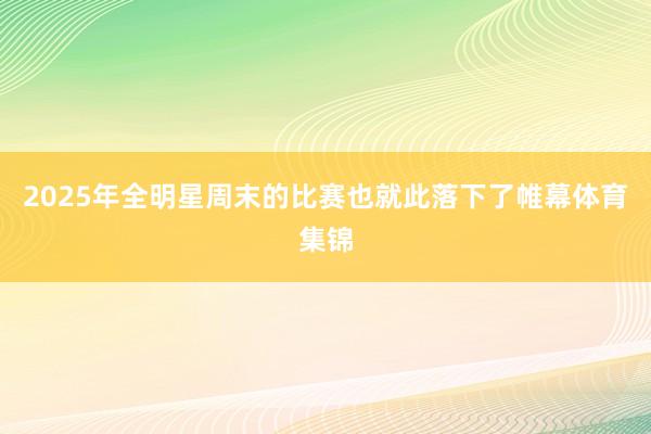 2025年全明星周末的比赛也就此落下了帷幕体育集锦