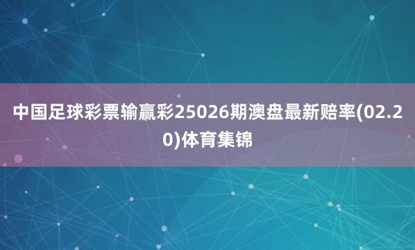 中国足球彩票输赢彩25026期澳盘最新赔率(02.20)体育集锦