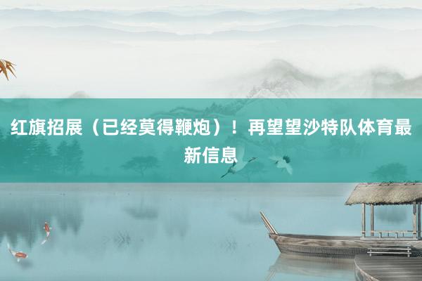 红旗招展（已经莫得鞭炮）！再望望沙特队体育最新信息