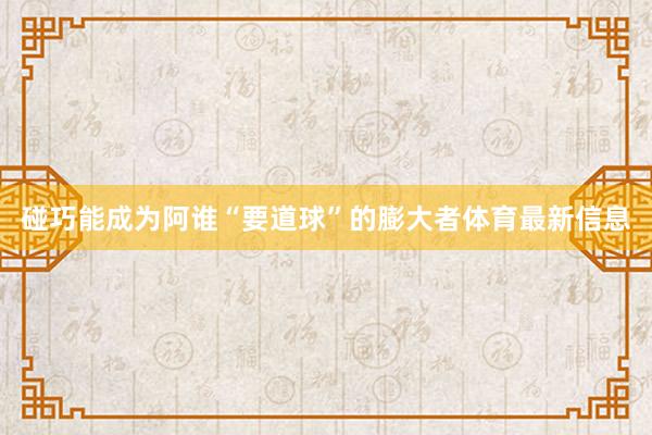 碰巧能成为阿谁“要道球”的膨大者体育最新信息