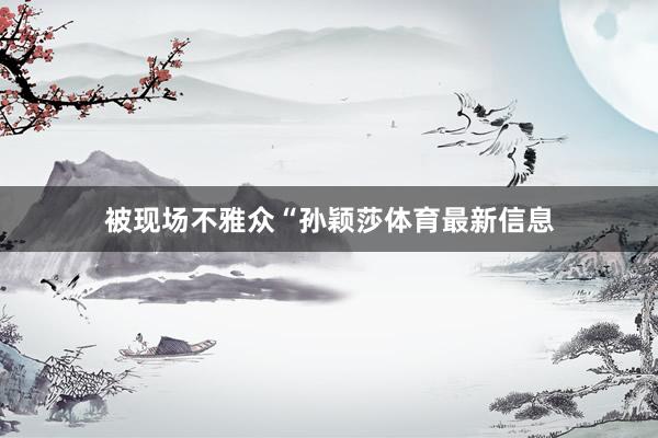 被现场不雅众“孙颖莎体育最新信息