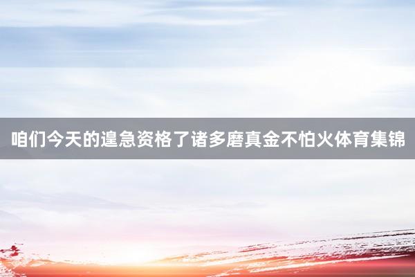 咱们今天的遑急资格了诸多磨真金不怕火体育集锦