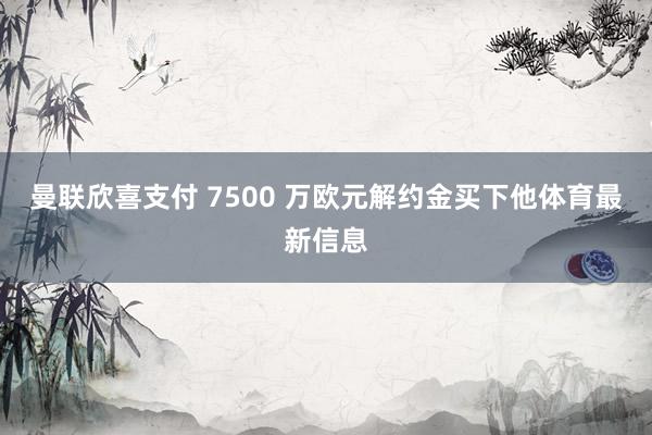 曼联欣喜支付 7500 万欧元解约金买下他体育最新信息