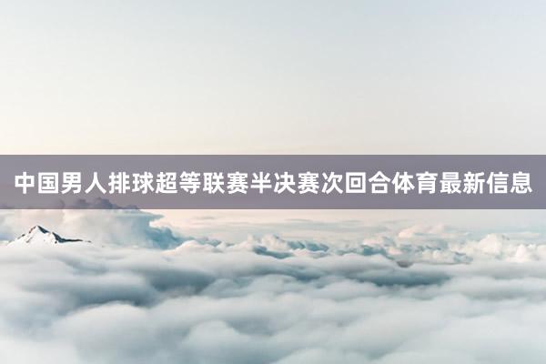 中国男人排球超等联赛半决赛次回合体育最新信息