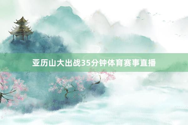亚历山大出战35分钟体育赛事直播