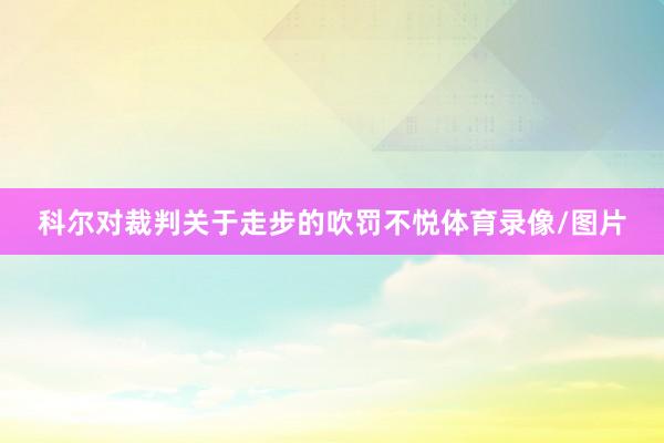 科尔对裁判关于走步的吹罚不悦体育录像/图片