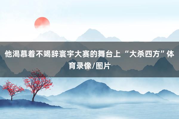 他渴慕着不竭辞寰宇大赛的舞台上 “大杀四方”体育录像/图片