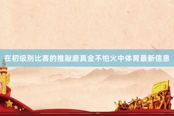在初级别比赛的推敲磨真金不怕火中体育最新信息