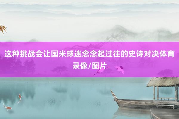 这种挑战会让国米球迷念念起过往的史诗对决体育录像/图片