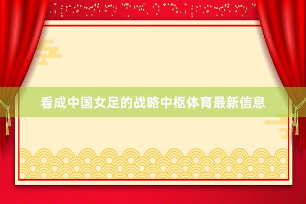 看成中国女足的战略中枢体育最新信息