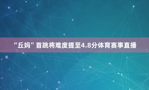 “丘妈”首跳将难度提至4.8分体育赛事直播