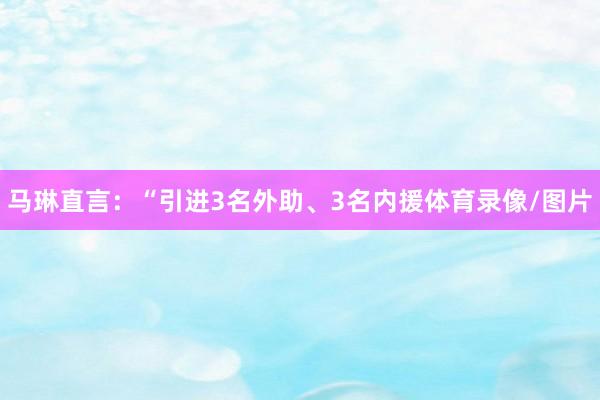 马琳直言：“引进3名外助、3名内援体育录像/图片