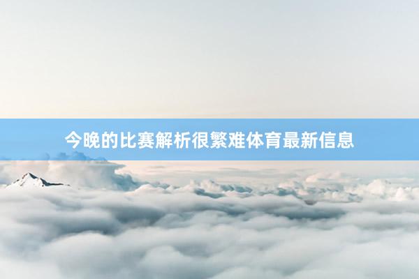 今晚的比赛解析很繁难体育最新信息