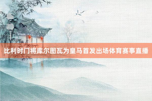 比利时门将库尔图瓦为皇马首发出场体育赛事直播