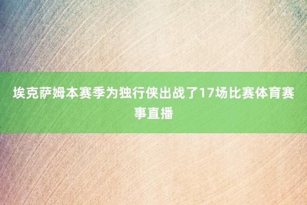 埃克萨姆本赛季为独行侠出战了17场比赛体育赛事直播