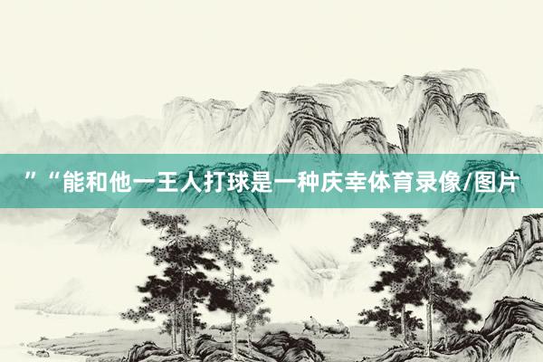 ”“能和他一王人打球是一种庆幸体育录像/图片
