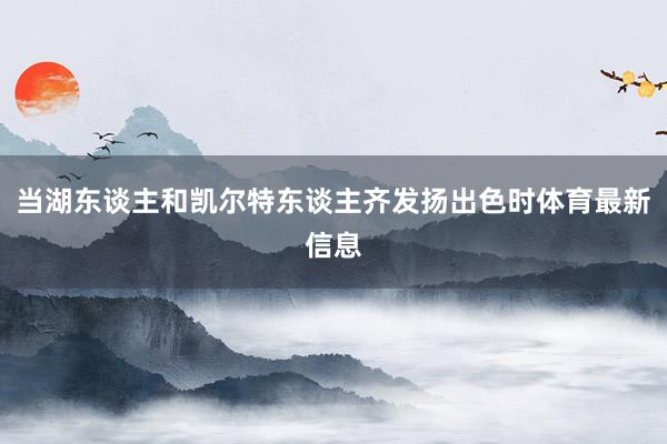 当湖东谈主和凯尔特东谈主齐发扬出色时体育最新信息