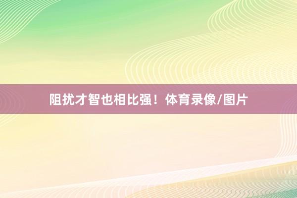 阻扰才智也相比强！体育录像/图片
