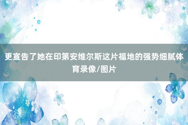 更宣告了她在印第安维尔斯这片福地的强势细腻体育录像/图片
