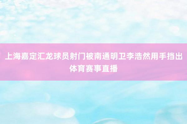 上海嘉定汇龙球员射门被南通明卫李浩然用手挡出体育赛事直播