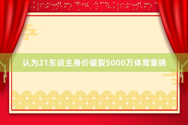 认为21东谈主身价破裂5000万体育集锦