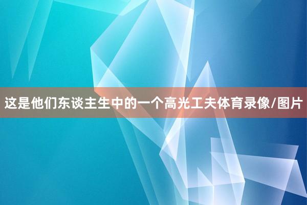 这是他们东谈主生中的一个高光工夫体育录像/图片