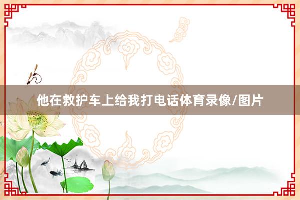 他在救护车上给我打电话体育录像/图片