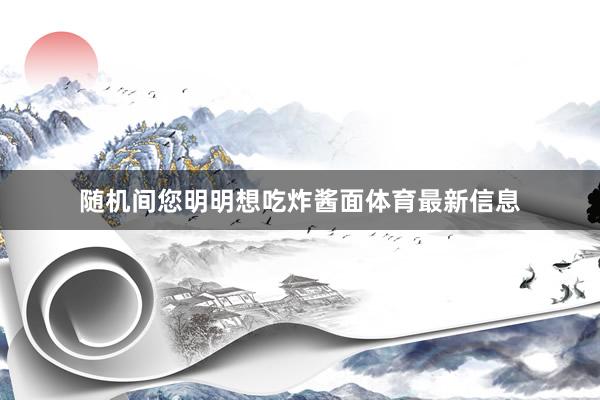 随机间您明明想吃炸酱面体育最新信息