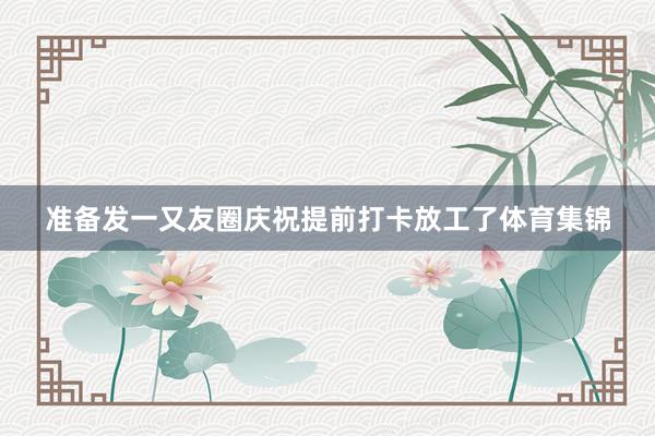 准备发一又友圈庆祝提前打卡放工了体育集锦