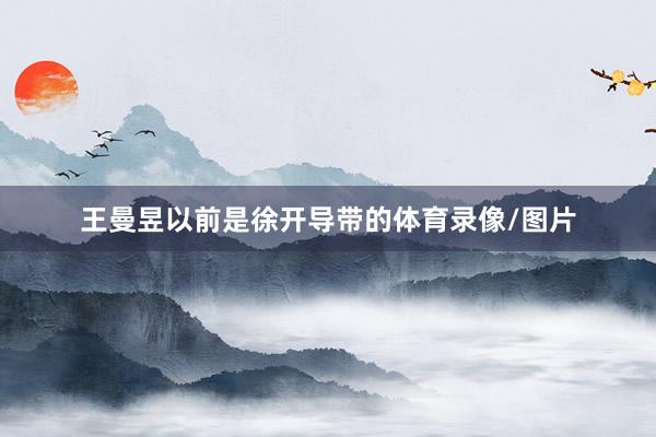 王曼昱以前是徐开导带的体育录像/图片